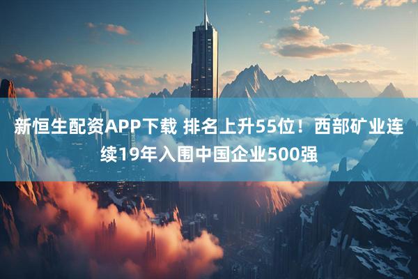 新恒生配资APP下载 排名上升55位！西部矿业连续19年入围中国企业500强