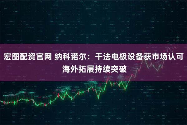 宏图配资官网 纳科诺尔：干法电极设备获市场认可 海外拓展持续突破