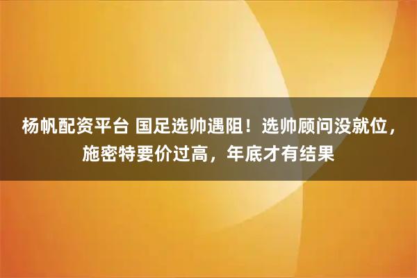 杨帆配资平台 国足选帅遇阻！选帅顾问没就位，施密特要价过高，年底才有结果