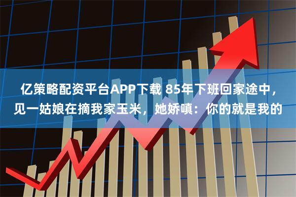 亿策略配资平台APP下载 85年下班回家途中，见一姑娘在摘我家玉米，她娇嗔：你的就是我的