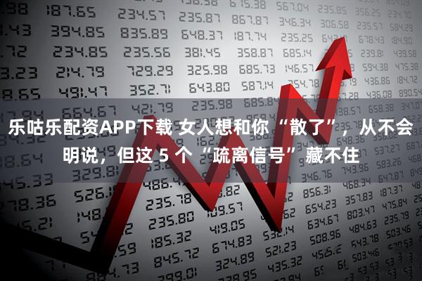 乐咕乐配资APP下载 女人想和你 “散了”，从不会明说，但这 5 个 “疏离信号” 藏不住
