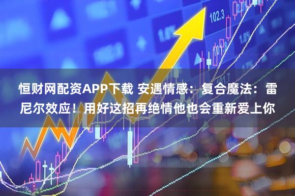 恒财网配资APP下载 安遇情感：复合魔法：雷尼尔效应！用好这招再绝情他也会重新爱上你