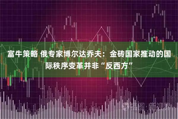 富牛策略 俄专家博尔达乔夫：金砖国家推动的国际秩序变革并非“反西方”