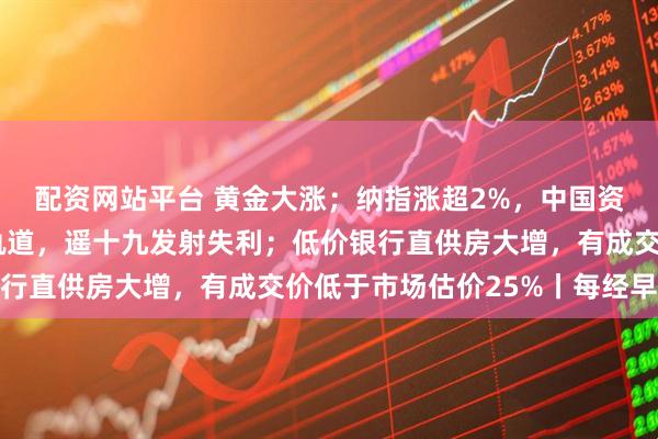 配资网站平台 黄金大涨；纳指涨超2%，中国资产爆发；卫星未进入轨道，遥十九发射失利；低价银行直供房大增，有成交价低于市场估价25%丨每经早参