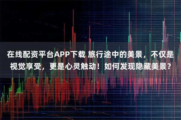 在线配资平台APP下载 旅行途中的美景，不仅是视觉享受，更是心灵触动！如何发现隐藏美景？