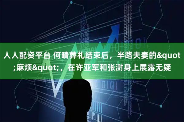 人人配资平台 何晴葬礼结束后，半路夫妻的"麻烦"，在许亚军和张澍身上展露无疑