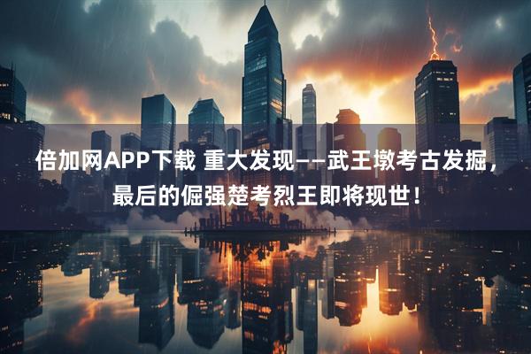 倍加网APP下载 重大发现——武王墩考古发掘，最后的倔强楚考烈王即将现世！