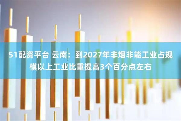 51配资平台 云南：到2027年非烟非能工业占规模以上工业比重提高3个百分点左右