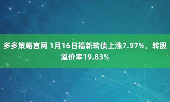 多多策略官网 1月16日福新转债上涨7.97%，转股溢价率19.83%
